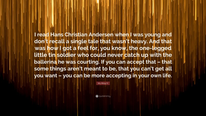 Wu Ming-Yi Quote: “I read Hans Christian Andersen when I was young and don’t recall a single tale that wasn’t heavy. And that was how I got a feel for, you know, the one-legged little tin soldier who could never catch up with the ballerina he was courting. If you can accept that – that some things aren’t meant to be, that you can’t get all you want – you can be more accepting in your own life.”