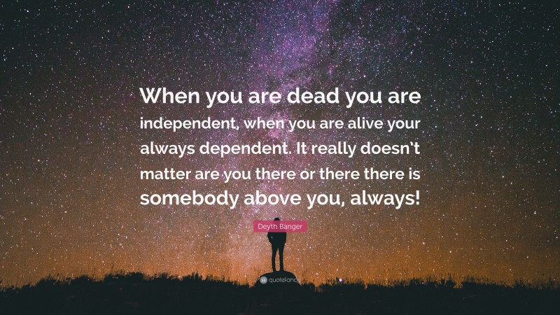 Deyth Banger Quote: “When you are dead you are independent, when you are alive your always dependent. It really doesn’t matter are you there or there there is somebody above you, always!”
