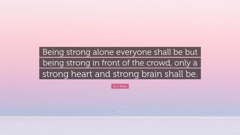 Dr.J. Ruby Quote: “Being strong alone everyone shall be but being strong in front of the crowd, only a strong heart and strong brain shall be.”