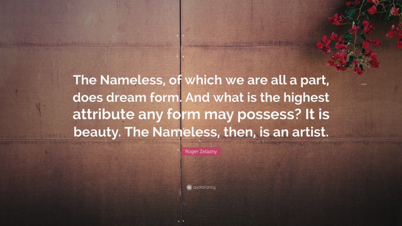 Roger Zelazny Quote: “The Nameless, of which we are all a part, does dream form. And what is the highest attribute any form may possess? It is beauty. The Nameless, then, is an artist.”