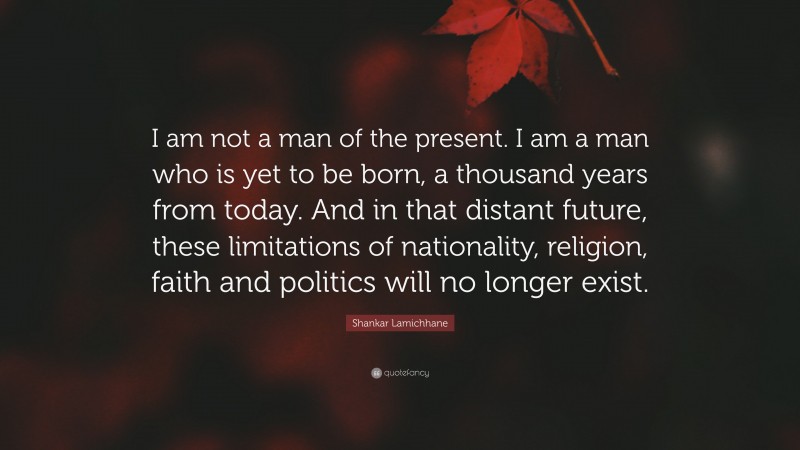 Shankar Lamichhane Quote: “I am not a man of the present. I am a man who is yet to be born, a thousand years from today. And in that distant future, these limitations of nationality, religion, faith and politics will no longer exist.”