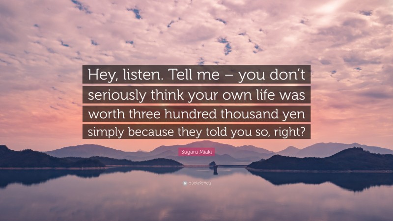 Sugaru Miaki Quote: “Hey, listen. Tell me – you don’t seriously think your own life was worth three hundred thousand yen simply because they told you so, right?”