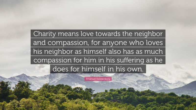 Emanuel Swedenborg Quote: “Charity means love towards the neighbor and compassion, for anyone who loves his neighbor as himself also has as much compassion for him in his suffering as he does for himself in his own.”