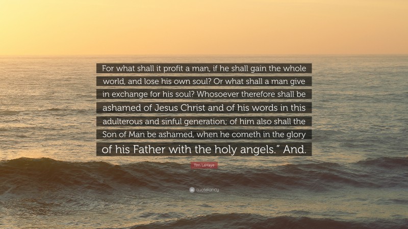 Tim LaHaye Quote: “For what shall it profit a man, if he shall gain the whole world, and lose his own soul? Or what shall a man give in exchange for his soul? Whosoever therefore shall be ashamed of Jesus Christ and of his words in this adulterous and sinful generation; of him also shall the Son of Man be ashamed, when he cometh in the glory of his Father with the holy angels.” And.”