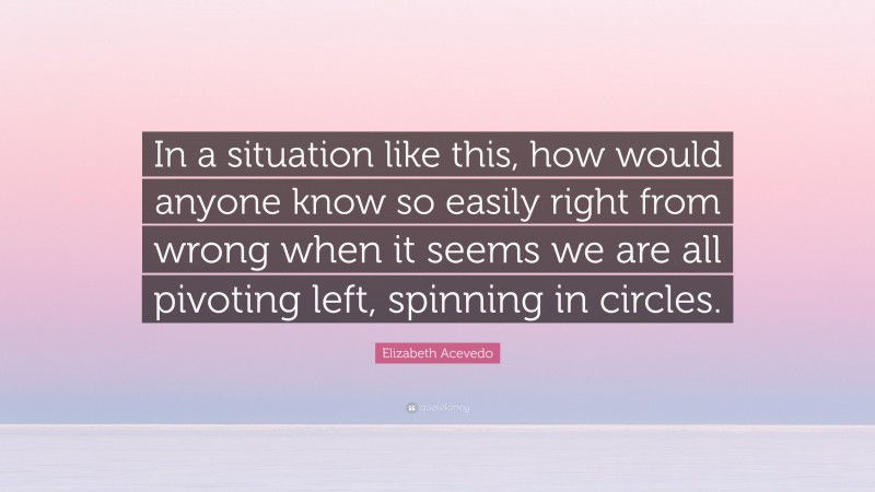 Elizabeth Acevedo Quote: “In a situation like this, how would anyone know so easily right from wrong when it seems we are all pivoting left, spinning in circles.”