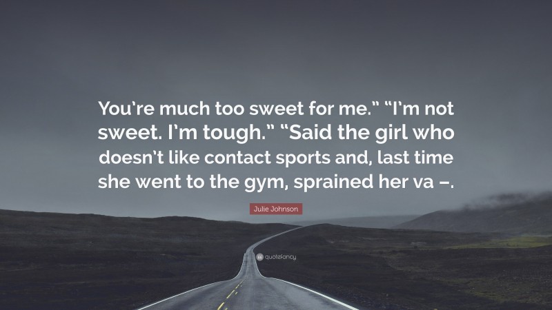 Julie Johnson Quote: “You’re much too sweet for me.” “I’m not sweet. I’m tough.” “Said the girl who doesn’t like contact sports and, last time she went to the gym, sprained her va –.”