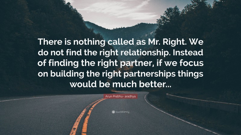 Arun Prabhu- aradhya Quote: “There is nothing called as Mr. Right. We do not find the right relationship. Instead of finding the right partner, if we focus on building the right partnerships things would be much better...”