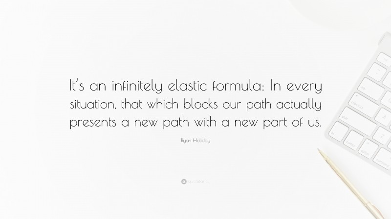 Ryan Holiday Quote: “It’s an infinitely elastic formula: In every situation, that which blocks our path actually presents a new path with a new part of us.”