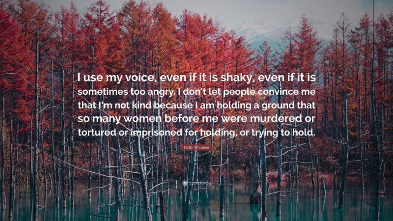 Holly Whitaker Quote: “I use my voice, even if it is shaky, even if it is sometimes too angry. I don’t let people convince me that I’m not kind because I am holding a ground that so many women before me were murdered or tortured or imprisoned for holding, or trying to hold.”