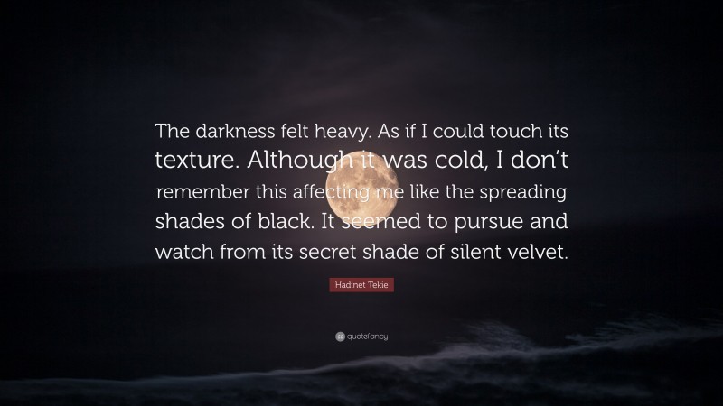 Hadinet Tekie Quote: “The darkness felt heavy. As if I could touch its texture. Although it was cold, I don’t remember this affecting me like the spreading shades of black. It seemed to pursue and watch from its secret shade of silent velvet.”