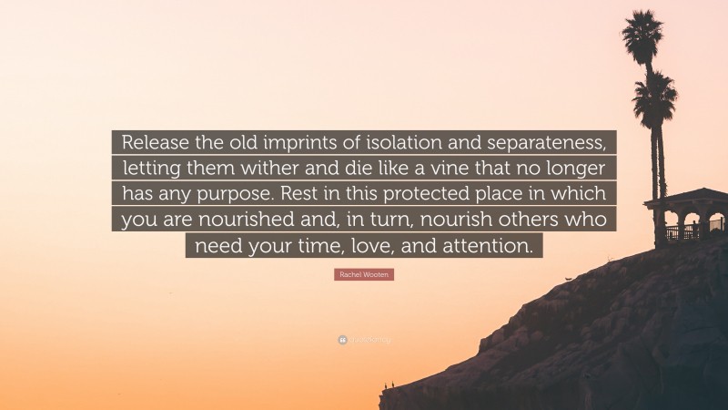 Rachel Wooten Quote: “Release the old imprints of isolation and separateness, letting them wither and die like a vine that no longer has any purpose. Rest in this protected place in which you are nourished and, in turn, nourish others who need your time, love, and attention.”