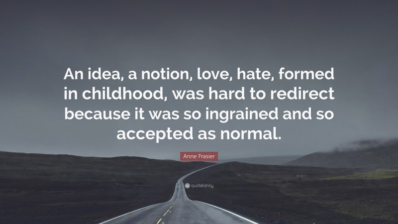 Anne Frasier Quote: “An idea, a notion, love, hate, formed in childhood, was hard to redirect because it was so ingrained and so accepted as normal.”