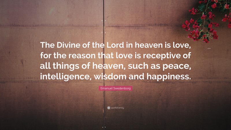 Emanuel Swedenborg Quote: “The Divine of the Lord in heaven is love, for the reason that love is receptive of all things of heaven, such as peace, intelligence, wisdom and happiness.”