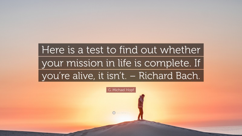G. Michael Hopf Quote: “Here is a test to find out whether your mission in life is complete. If you’re alive, it isn’t. – Richard Bach.”