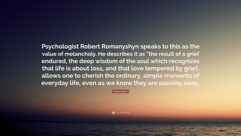 Francis Weller Quote: “Psychologist Robert Romanyshyn speaks to this as the value of melancholy. He describes it as “the result of a grief endured, the deep wisdom of the soul which recognizes that life is about loss, and that love tempered by grief, allows one to cherish the ordinary, simple moments of everyday life, even as we know they are passing away.”