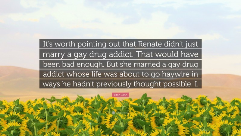 Elton John Quote: “It’s worth pointing out that Renate didn’t just marry a gay drug addict. That would have been bad enough. But she married a gay drug addict whose life was about to go haywire in ways he hadn’t previously thought possible. I.”