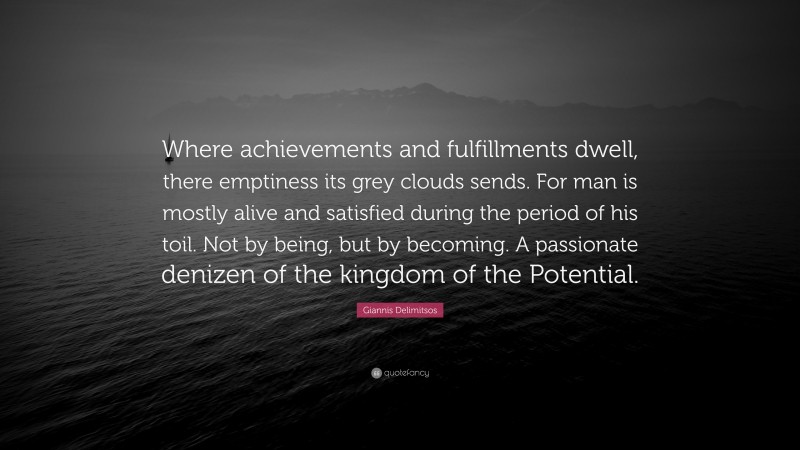 Giannis Delimitsos Quote: “Where achievements and fulfillments dwell, there emptiness its grey clouds sends. For man is mostly alive and satisfied during the period of his toil. Not by being, but by becoming. A passionate denizen of the kingdom of the Potential.”