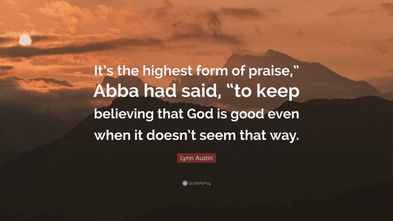 Lynn Austin Quote: “It’s the highest form of praise,” Abba had said, “to keep believing that God is good even when it doesn’t seem that way.”