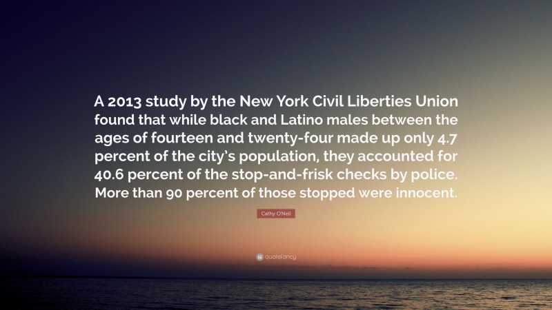 Cathy O'Neil Quote: “A 2013 study by the New York Civil Liberties Union found that while black and Latino males between the ages of fourteen and twenty-four made up only 4.7 percent of the city’s population, they accounted for 40.6 percent of the stop-and-frisk checks by police. More than 90 percent of those stopped were innocent.”