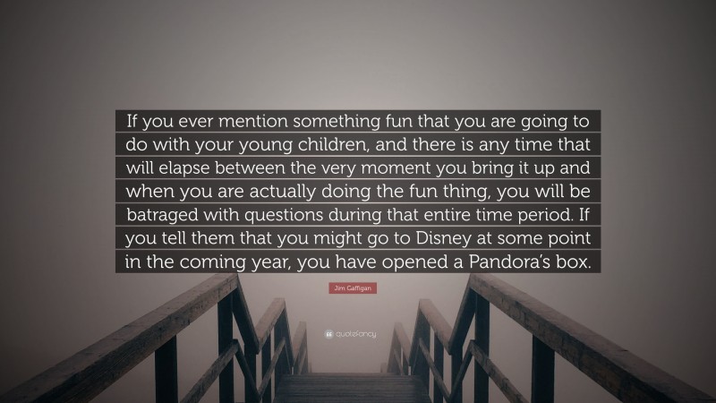 Jim Gaffigan Quote: “If you ever mention something fun that you are going to do with your young children, and there is any time that will elapse between the very moment you bring it up and when you are actually doing the fun thing, you will be batraged with questions during that entire time period. If you tell them that you might go to Disney at some point in the coming year, you have opened a Pandora’s box.”