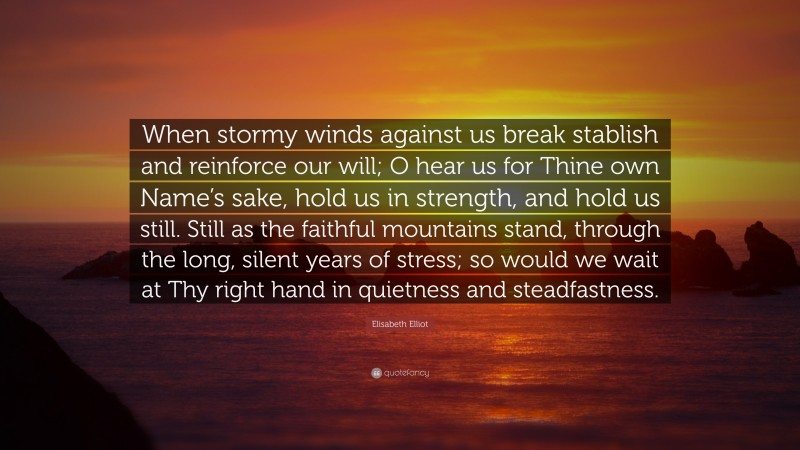 Elisabeth Elliot Quote: “When stormy winds against us break stablish and reinforce our will; O hear us for Thine own Name’s sake, hold us in strength, and hold us still. Still as the faithful mountains stand, through the long, silent years of stress; so would we wait at Thy right hand in quietness and steadfastness.”