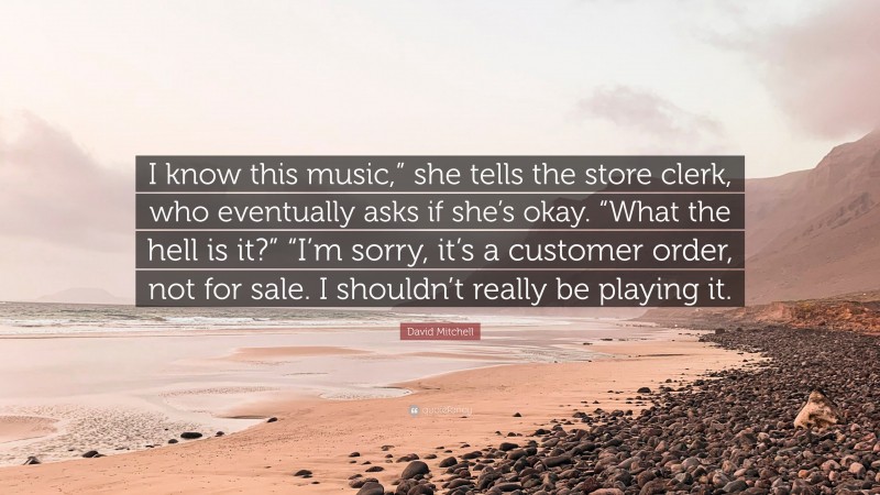 David Mitchell Quote: “I know this music,” she tells the store clerk, who eventually asks if she’s okay. “What the hell is it?” “I’m sorry, it’s a customer order, not for sale. I shouldn’t really be playing it.”