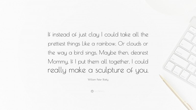 William Peter Blatty Quote: “If instead of just clay I could take all the prettiest things Like a rainbow, Or clouds or the way a bird sings, Maybe then, dearest Mommy, If I put them all together, I could really make a sculpture of you.”