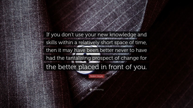 Robin Hoyle Quote: “If you don’t use your new knowledge and skills within a relatively short space of time, then it may have been better never to have had the tantalising prospect of change for the better placed in front of you.”