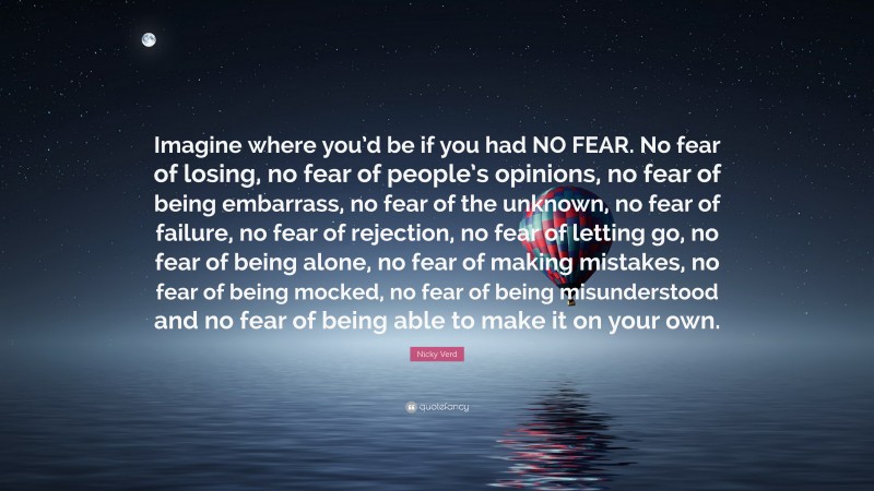 Nicky Verd Quote: “Imagine where you’d be if you had NO FEAR. No fear of losing, no fear of people’s opinions, no fear of being embarrass, no fear of the unknown, no fear of failure, no fear of rejection, no fear of letting go, no fear of being alone, no fear of making mistakes, no fear of being mocked, no fear of being misunderstood and no fear of being able to make it on your own.”