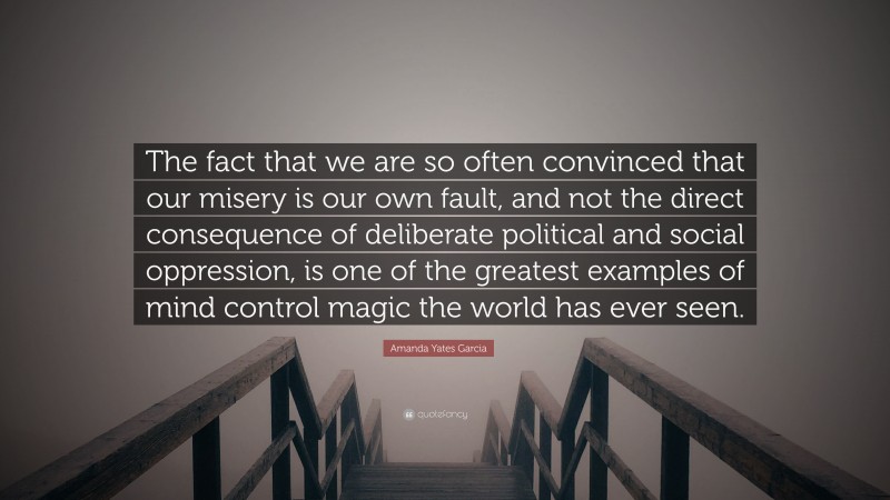 Amanda Yates Garcia Quote: “The fact that we are so often convinced that our misery is our own fault, and not the direct consequence of deliberate political and social oppression, is one of the greatest examples of mind control magic the world has ever seen.”
