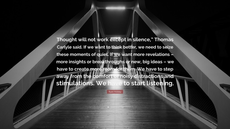 Ryan Holiday Quote: “Thought will not work except in silence,” Thomas Carlyle said. If we want to think better, we need to seize these moments of quiet. If we want more revelations – more insights or breakthroughs or new, big ideas – we have to create more room for them. We have to step away from the comfort of noisy distractions and stimulations. We have to start listening.”