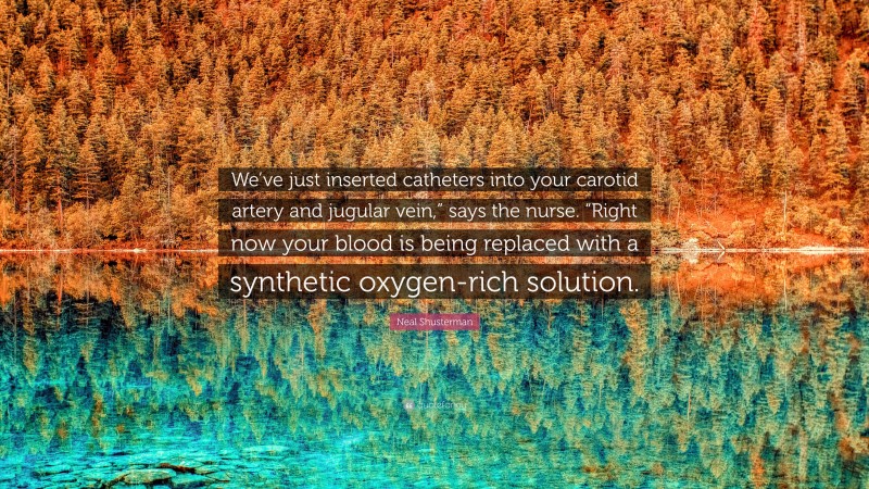 Neal Shusterman Quote: “We’ve just inserted catheters into your carotid artery and jugular vein,” says the nurse. “Right now your blood is being replaced with a synthetic oxygen-rich solution.”