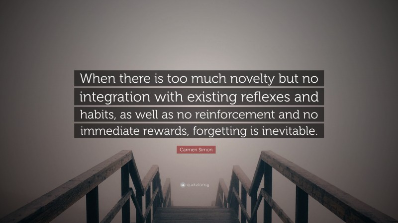 Carmen Simon Quote: “When there is too much novelty but no integration with existing reflexes and habits, as well as no reinforcement and no immediate rewards, forgetting is inevitable.”