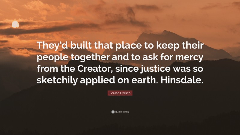 Louise Erdrich Quote: “They’d built that place to keep their people together and to ask for mercy from the Creator, since justice was so sketchily applied on earth. Hinsdale.”