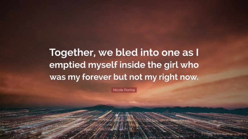 Nicole Fiorina Quote: “Together, we bled into one as I emptied myself inside the girl who was my forever but not my right now.”