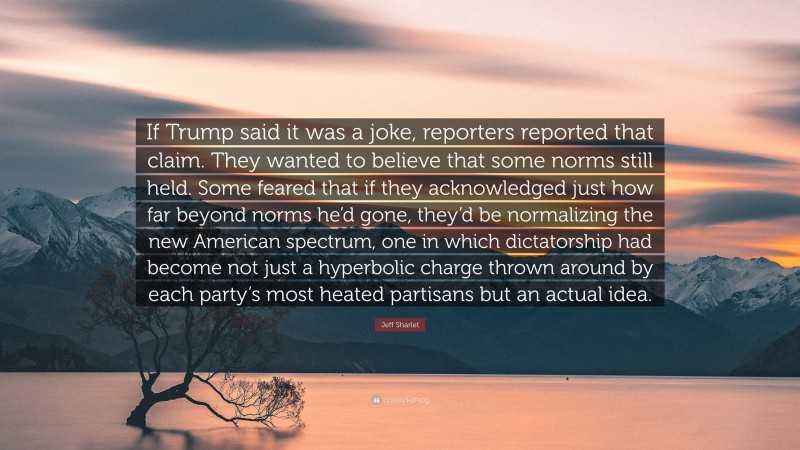 Jeff Sharlet Quote: “If Trump said it was a joke, reporters reported that claim. They wanted to believe that some norms still held. Some feared that if they acknowledged just how far beyond norms he’d gone, they’d be normalizing the new American spectrum, one in which dictatorship had become not just a hyperbolic charge thrown around by each party’s most heated partisans but an actual idea.”
