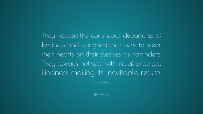 Hilary Leichter Quote: “They noticed the continuous departures of kindness and sloughed their skins to wear their hearts on their sleeves as reminders. They always noticed, with relief, prodigal kindness making its inevitable return.”