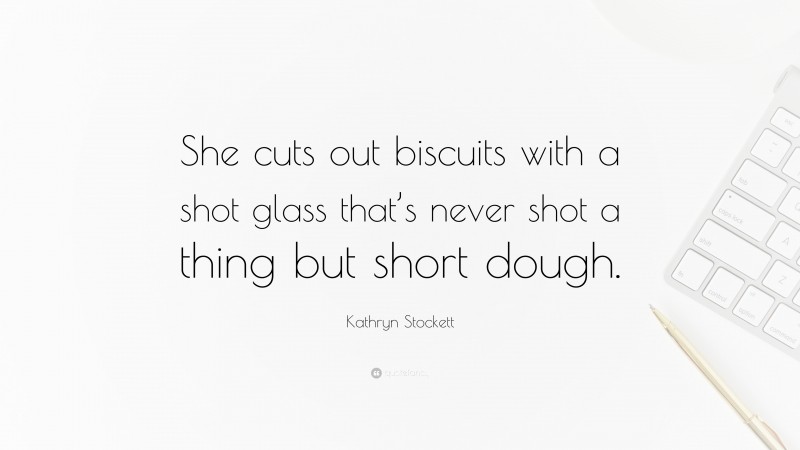 Kathryn Stockett Quote: “She cuts out biscuits with a shot glass that’s never shot a thing but short dough.”
