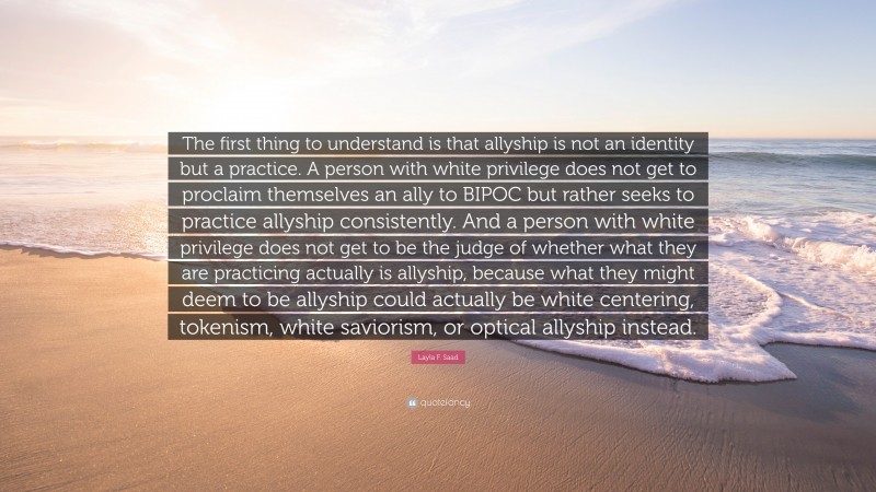 Layla F. Saad Quote: “The first thing to understand is that allyship is not an identity but a practice. A person with white privilege does not get to proclaim themselves an ally to BIPOC but rather seeks to practice allyship consistently. And a person with white privilege does not get to be the judge of whether what they are practicing actually is allyship, because what they might deem to be allyship could actually be white centering, tokenism, white saviorism, or optical allyship instead.”