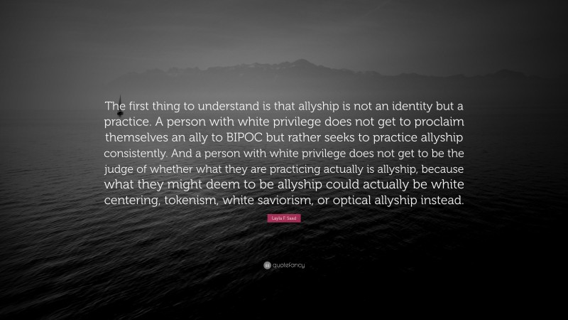 Layla F. Saad Quote: “The first thing to understand is that allyship is not an identity but a practice. A person with white privilege does not get to proclaim themselves an ally to BIPOC but rather seeks to practice allyship consistently. And a person with white privilege does not get to be the judge of whether what they are practicing actually is allyship, because what they might deem to be allyship could actually be white centering, tokenism, white saviorism, or optical allyship instead.”