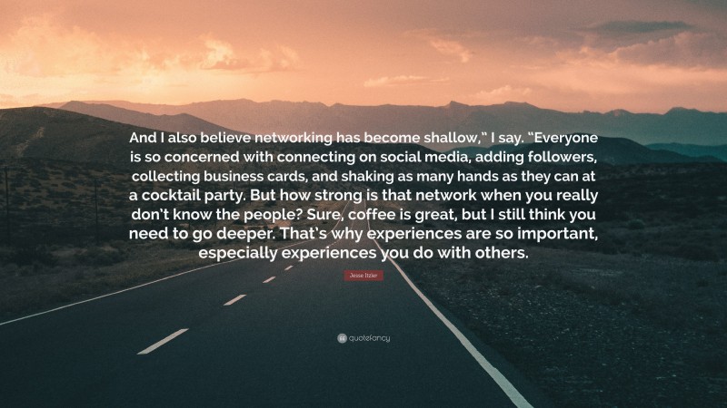 Jesse Itzler Quote: “And I also believe networking has become shallow,” I say. “Everyone is so concerned with connecting on social media, adding followers, collecting business cards, and shaking as many hands as they can at a cocktail party. But how strong is that network when you really don’t know the people? Sure, coffee is great, but I still think you need to go deeper. That’s why experiences are so important, especially experiences you do with others.”