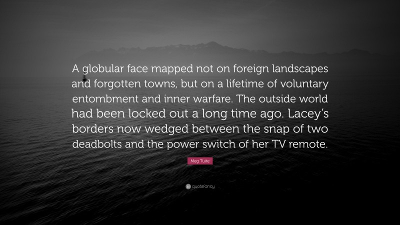 Meg Tuite Quote: “A globular face mapped not on foreign landscapes and forgotten towns, but on a lifetime of voluntary entombment and inner warfare. The outside world had been locked out a long time ago. Lacey’s borders now wedged between the snap of two deadbolts and the power switch of her TV remote.”