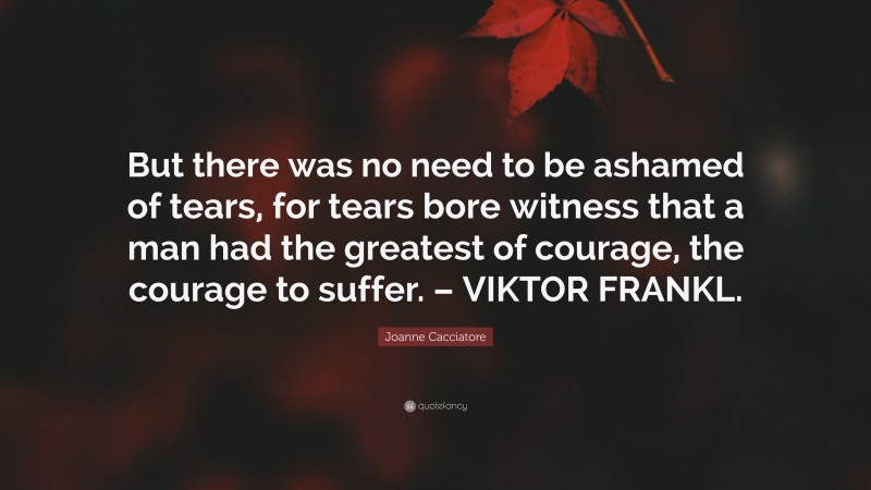 Joanne Cacciatore Quote: “But there was no need to be ashamed of tears, for tears bore witness that a man had the greatest of courage, the courage to suffer. – VIKTOR FRANKL.”