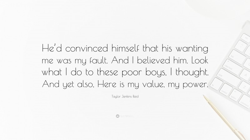 Taylor Jenkins Reid Quote: “He’d convinced himself that his wanting me was my fault. And I believed him. Look what I do to these poor boys, I thought. And yet also, Here is my value, my power.”