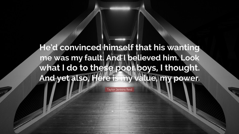 Taylor Jenkins Reid Quote: “He’d convinced himself that his wanting me was my fault. And I believed him. Look what I do to these poor boys, I thought. And yet also, Here is my value, my power.”