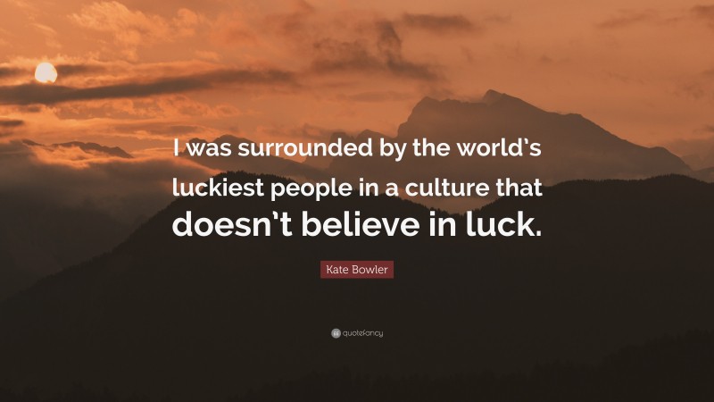 Kate Bowler Quote: “I was surrounded by the world’s luckiest people in a culture that doesn’t believe in luck.”