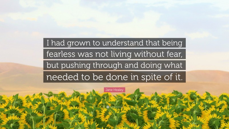 Jane Healey Quote: “I had grown to understand that being fearless was not living without fear, but pushing through and doing what needed to be done in spite of it.”