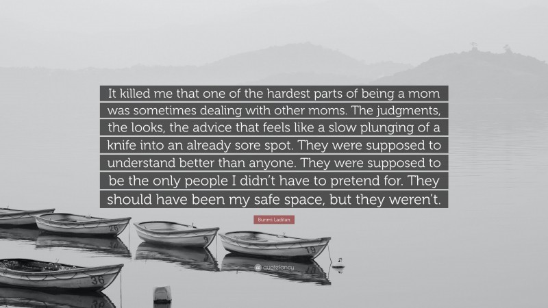 Bunmi Laditan Quote: “It killed me that one of the hardest parts of being a mom was sometimes dealing with other moms. The judgments, the looks, the advice that feels like a slow plunging of a knife into an already sore spot. They were supposed to understand better than anyone. They were supposed to be the only people I didn’t have to pretend for. They should have been my safe space, but they weren’t.”