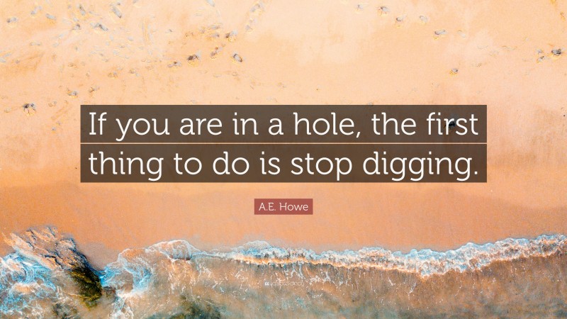 A.E. Howe Quote: “If you are in a hole, the first thing to do is stop digging.”