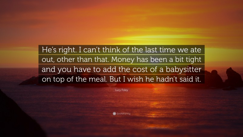 Lucy Foley Quote: “He’s right. I can’t think of the last time we ate out, other than that. Money has been a bit tight and you have to add the cost of a babysitter on top of the meal. But I wish he hadn’t said it.”